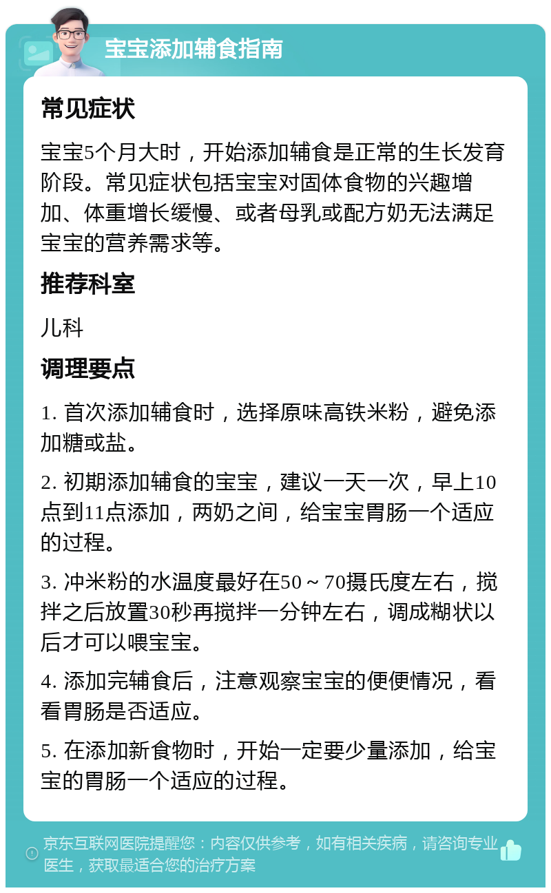 宝宝添加辅食指南 常见症状 宝宝5个月大时，开始添加辅食是正常的生长发育阶段。常见症状包括宝宝对固体食物的兴趣增加、体重增长缓慢、或者母乳或配方奶无法满足宝宝的营养需求等。 推荐科室 儿科 调理要点 1. 首次添加辅食时，选择原味高铁米粉，避免添加糖或盐。 2. 初期添加辅食的宝宝，建议一天一次，早上10点到11点添加，两奶之间，给宝宝胃肠一个适应的过程。 3. 冲米粉的水温度最好在50～70摄氏度左右，搅拌之后放置30秒再搅拌一分钟左右，调成糊状以后才可以喂宝宝。 4. 添加完辅食后，注意观察宝宝的便便情况，看看胃肠是否适应。 5. 在添加新食物时，开始一定要少量添加，给宝宝的胃肠一个适应的过程。