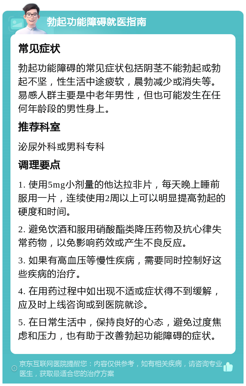 勃起功能障碍就医指南 常见症状 勃起功能障碍的常见症状包括阴茎不能勃起或勃起不坚，性生活中途疲软，晨勃减少或消失等。易感人群主要是中老年男性，但也可能发生在任何年龄段的男性身上。 推荐科室 泌尿外科或男科专科 调理要点 1. 使用5mg小剂量的他达拉非片，每天晚上睡前服用一片，连续使用2周以上可以明显提高勃起的硬度和时间。 2. 避免饮酒和服用硝酸酯类降压药物及抗心律失常药物，以免影响药效或产生不良反应。 3. 如果有高血压等慢性疾病，需要同时控制好这些疾病的治疗。 4. 在用药过程中如出现不适或症状得不到缓解，应及时上线咨询或到医院就诊。 5. 在日常生活中，保持良好的心态，避免过度焦虑和压力，也有助于改善勃起功能障碍的症状。