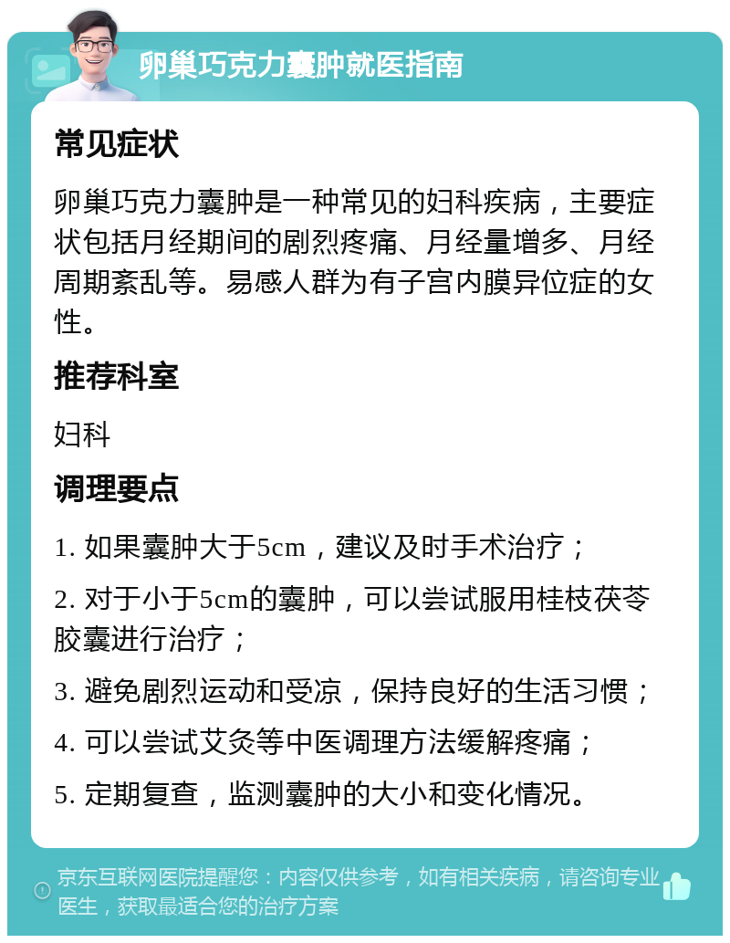 卵巢巧克力囊肿就医指南 常见症状 卵巢巧克力囊肿是一种常见的妇科疾病，主要症状包括月经期间的剧烈疼痛、月经量增多、月经周期紊乱等。易感人群为有子宫内膜异位症的女性。 推荐科室 妇科 调理要点 1. 如果囊肿大于5cm，建议及时手术治疗； 2. 对于小于5cm的囊肿，可以尝试服用桂枝茯苓胶囊进行治疗； 3. 避免剧烈运动和受凉，保持良好的生活习惯； 4. 可以尝试艾灸等中医调理方法缓解疼痛； 5. 定期复查，监测囊肿的大小和变化情况。