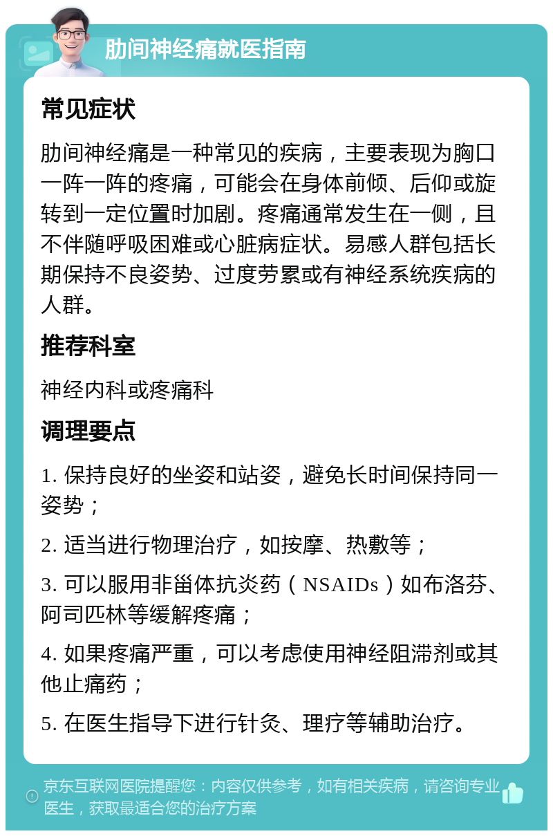 肋间神经痛就医指南 常见症状 肋间神经痛是一种常见的疾病，主要表现为胸口一阵一阵的疼痛，可能会在身体前倾、后仰或旋转到一定位置时加剧。疼痛通常发生在一侧，且不伴随呼吸困难或心脏病症状。易感人群包括长期保持不良姿势、过度劳累或有神经系统疾病的人群。 推荐科室 神经内科或疼痛科 调理要点 1. 保持良好的坐姿和站姿，避免长时间保持同一姿势； 2. 适当进行物理治疗，如按摩、热敷等； 3. 可以服用非甾体抗炎药（NSAIDs）如布洛芬、阿司匹林等缓解疼痛； 4. 如果疼痛严重，可以考虑使用神经阻滞剂或其他止痛药； 5. 在医生指导下进行针灸、理疗等辅助治疗。