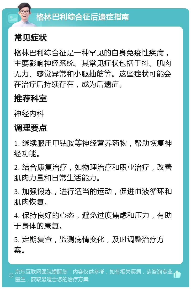 格林巴利综合征后遗症指南 常见症状 格林巴利综合征是一种罕见的自身免疫性疾病，主要影响神经系统。其常见症状包括手抖、肌肉无力、感觉异常和小腿抽筋等。这些症状可能会在治疗后持续存在，成为后遗症。 推荐科室 神经内科 调理要点 1. 继续服用甲钴胺等神经营养药物，帮助恢复神经功能。 2. 结合康复治疗，如物理治疗和职业治疗，改善肌肉力量和日常生活能力。 3. 加强锻炼，进行适当的运动，促进血液循环和肌肉恢复。 4. 保持良好的心态，避免过度焦虑和压力，有助于身体的康复。 5. 定期复查，监测病情变化，及时调整治疗方案。