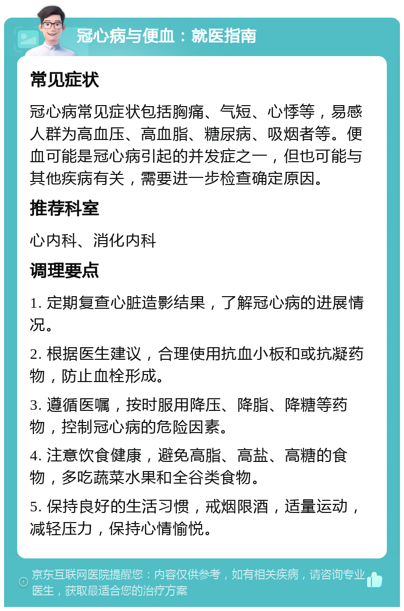 冠心病与便血：就医指南 常见症状 冠心病常见症状包括胸痛、气短、心悸等，易感人群为高血压、高血脂、糖尿病、吸烟者等。便血可能是冠心病引起的并发症之一，但也可能与其他疾病有关，需要进一步检查确定原因。 推荐科室 心内科、消化内科 调理要点 1. 定期复查心脏造影结果，了解冠心病的进展情况。 2. 根据医生建议，合理使用抗血小板和或抗凝药物，防止血栓形成。 3. 遵循医嘱，按时服用降压、降脂、降糖等药物，控制冠心病的危险因素。 4. 注意饮食健康，避免高脂、高盐、高糖的食物，多吃蔬菜水果和全谷类食物。 5. 保持良好的生活习惯，戒烟限酒，适量运动，减轻压力，保持心情愉悦。