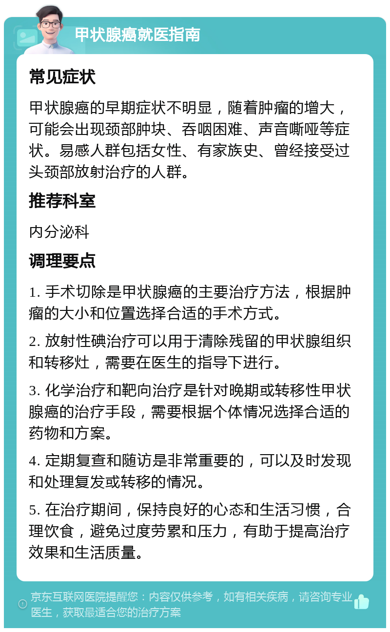 甲状腺癌就医指南 常见症状 甲状腺癌的早期症状不明显，随着肿瘤的增大，可能会出现颈部肿块、吞咽困难、声音嘶哑等症状。易感人群包括女性、有家族史、曾经接受过头颈部放射治疗的人群。 推荐科室 内分泌科 调理要点 1. 手术切除是甲状腺癌的主要治疗方法，根据肿瘤的大小和位置选择合适的手术方式。 2. 放射性碘治疗可以用于清除残留的甲状腺组织和转移灶，需要在医生的指导下进行。 3. 化学治疗和靶向治疗是针对晚期或转移性甲状腺癌的治疗手段，需要根据个体情况选择合适的药物和方案。 4. 定期复查和随访是非常重要的，可以及时发现和处理复发或转移的情况。 5. 在治疗期间，保持良好的心态和生活习惯，合理饮食，避免过度劳累和压力，有助于提高治疗效果和生活质量。