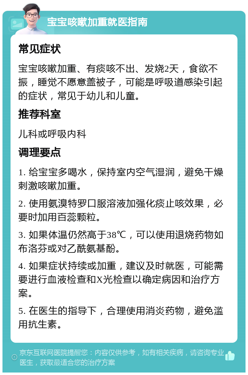 宝宝咳嗽加重就医指南 常见症状 宝宝咳嗽加重、有痰咳不出、发烧2天，食欲不振，睡觉不愿意盖被子，可能是呼吸道感染引起的症状，常见于幼儿和儿童。 推荐科室 儿科或呼吸内科 调理要点 1. 给宝宝多喝水，保持室内空气湿润，避免干燥刺激咳嗽加重。 2. 使用氨溴特罗口服溶液加强化痰止咳效果，必要时加用百蕊颗粒。 3. 如果体温仍然高于38℃，可以使用退烧药物如布洛芬或对乙酰氨基酚。 4. 如果症状持续或加重，建议及时就医，可能需要进行血液检查和X光检查以确定病因和治疗方案。 5. 在医生的指导下，合理使用消炎药物，避免滥用抗生素。