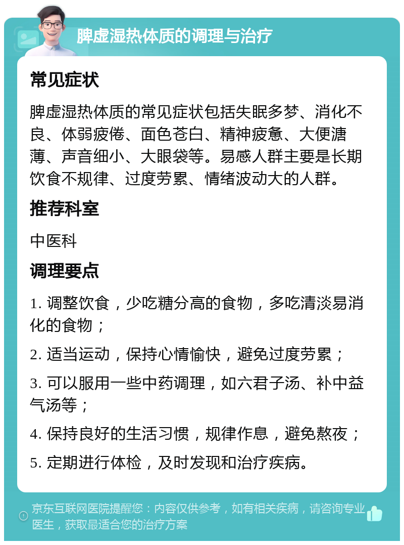 脾虚湿热体质的调理与治疗 常见症状 脾虚湿热体质的常见症状包括失眠多梦、消化不良、体弱疲倦、面色苍白、精神疲惫、大便溏薄、声音细小、大眼袋等。易感人群主要是长期饮食不规律、过度劳累、情绪波动大的人群。 推荐科室 中医科 调理要点 1. 调整饮食，少吃糖分高的食物，多吃清淡易消化的食物； 2. 适当运动，保持心情愉快，避免过度劳累； 3. 可以服用一些中药调理，如六君子汤、补中益气汤等； 4. 保持良好的生活习惯，规律作息，避免熬夜； 5. 定期进行体检，及时发现和治疗疾病。