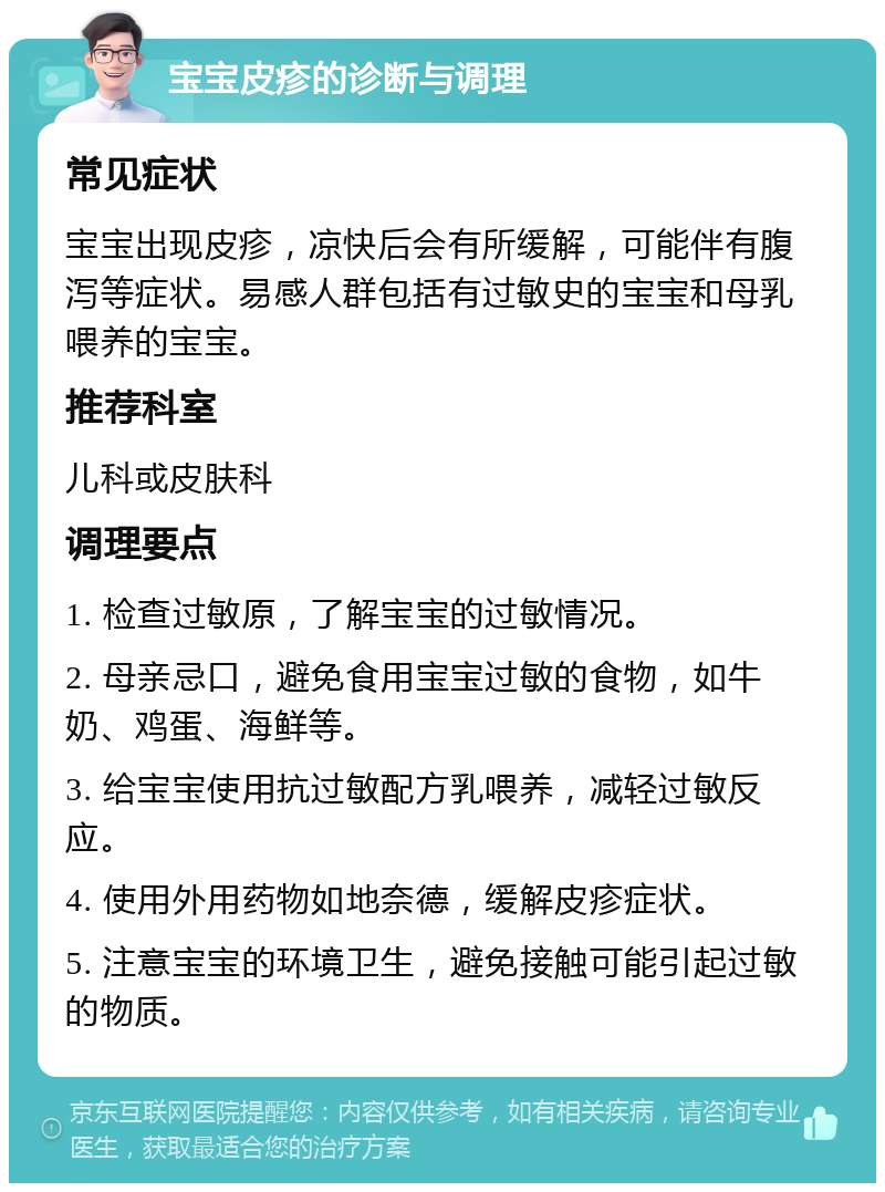 宝宝皮疹的诊断与调理 常见症状 宝宝出现皮疹，凉快后会有所缓解，可能伴有腹泻等症状。易感人群包括有过敏史的宝宝和母乳喂养的宝宝。 推荐科室 儿科或皮肤科 调理要点 1. 检查过敏原，了解宝宝的过敏情况。 2. 母亲忌口，避免食用宝宝过敏的食物，如牛奶、鸡蛋、海鲜等。 3. 给宝宝使用抗过敏配方乳喂养，减轻过敏反应。 4. 使用外用药物如地奈德，缓解皮疹症状。 5. 注意宝宝的环境卫生，避免接触可能引起过敏的物质。