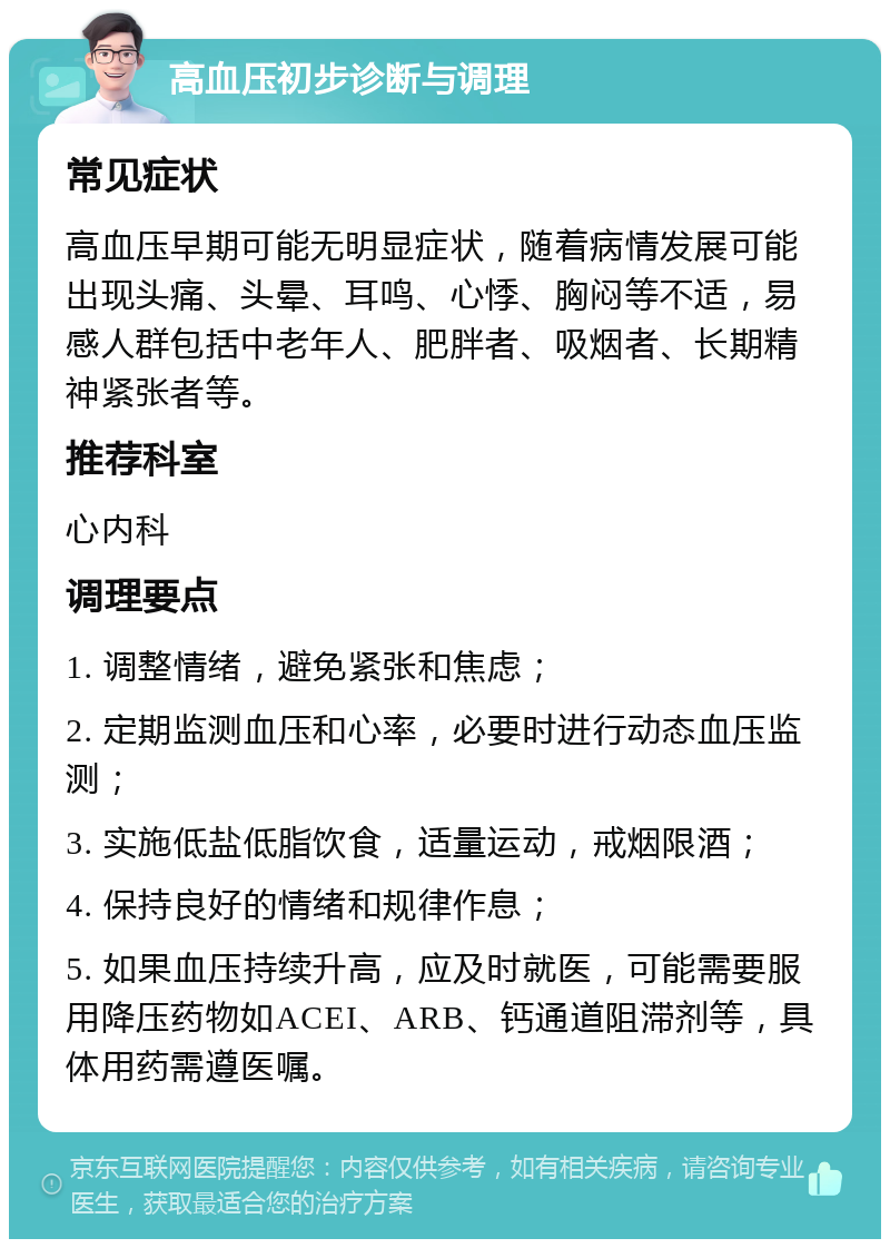 高血压初步诊断与调理 常见症状 高血压早期可能无明显症状，随着病情发展可能出现头痛、头晕、耳鸣、心悸、胸闷等不适，易感人群包括中老年人、肥胖者、吸烟者、长期精神紧张者等。 推荐科室 心内科 调理要点 1. 调整情绪，避免紧张和焦虑； 2. 定期监测血压和心率，必要时进行动态血压监测； 3. 实施低盐低脂饮食，适量运动，戒烟限酒； 4. 保持良好的情绪和规律作息； 5. 如果血压持续升高，应及时就医，可能需要服用降压药物如ACEI、ARB、钙通道阻滞剂等，具体用药需遵医嘱。