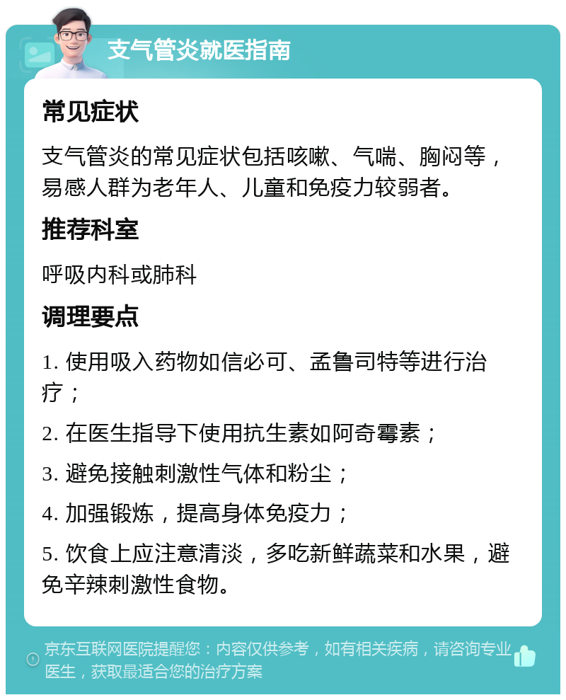 支气管炎就医指南 常见症状 支气管炎的常见症状包括咳嗽、气喘、胸闷等，易感人群为老年人、儿童和免疫力较弱者。 推荐科室 呼吸内科或肺科 调理要点 1. 使用吸入药物如信必可、孟鲁司特等进行治疗； 2. 在医生指导下使用抗生素如阿奇霉素； 3. 避免接触刺激性气体和粉尘； 4. 加强锻炼，提高身体免疫力； 5. 饮食上应注意清淡，多吃新鲜蔬菜和水果，避免辛辣刺激性食物。