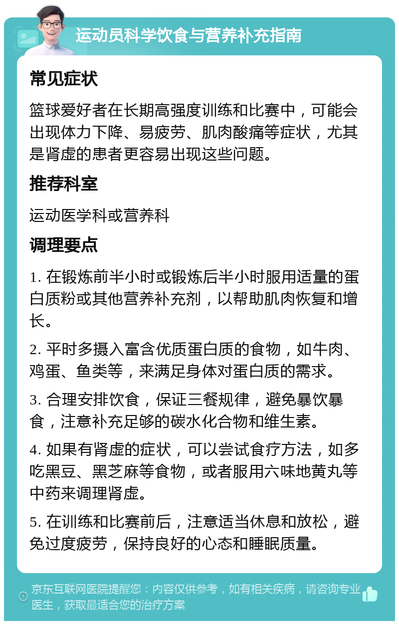 运动员科学饮食与营养补充指南 常见症状 篮球爱好者在长期高强度训练和比赛中，可能会出现体力下降、易疲劳、肌肉酸痛等症状，尤其是肾虚的患者更容易出现这些问题。 推荐科室 运动医学科或营养科 调理要点 1. 在锻炼前半小时或锻炼后半小时服用适量的蛋白质粉或其他营养补充剂，以帮助肌肉恢复和增长。 2. 平时多摄入富含优质蛋白质的食物，如牛肉、鸡蛋、鱼类等，来满足身体对蛋白质的需求。 3. 合理安排饮食，保证三餐规律，避免暴饮暴食，注意补充足够的碳水化合物和维生素。 4. 如果有肾虚的症状，可以尝试食疗方法，如多吃黑豆、黑芝麻等食物，或者服用六味地黄丸等中药来调理肾虚。 5. 在训练和比赛前后，注意适当休息和放松，避免过度疲劳，保持良好的心态和睡眠质量。