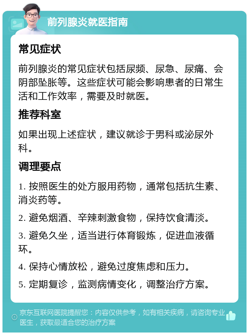 前列腺炎就医指南 常见症状 前列腺炎的常见症状包括尿频、尿急、尿痛、会阴部坠胀等。这些症状可能会影响患者的日常生活和工作效率，需要及时就医。 推荐科室 如果出现上述症状，建议就诊于男科或泌尿外科。 调理要点 1. 按照医生的处方服用药物，通常包括抗生素、消炎药等。 2. 避免烟酒、辛辣刺激食物，保持饮食清淡。 3. 避免久坐，适当进行体育锻炼，促进血液循环。 4. 保持心情放松，避免过度焦虑和压力。 5. 定期复诊，监测病情变化，调整治疗方案。