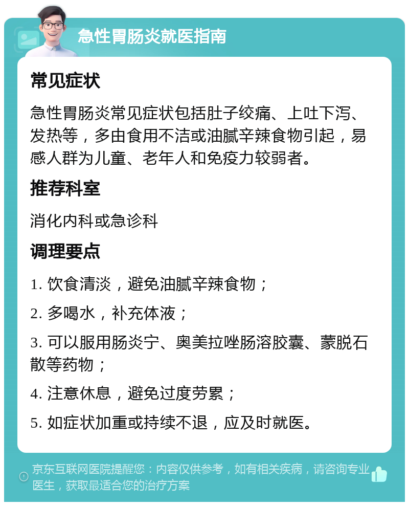 急性胃肠炎就医指南 常见症状 急性胃肠炎常见症状包括肚子绞痛、上吐下泻、发热等，多由食用不洁或油腻辛辣食物引起，易感人群为儿童、老年人和免疫力较弱者。 推荐科室 消化内科或急诊科 调理要点 1. 饮食清淡，避免油腻辛辣食物； 2. 多喝水，补充体液； 3. 可以服用肠炎宁、奥美拉唑肠溶胶囊、蒙脱石散等药物； 4. 注意休息，避免过度劳累； 5. 如症状加重或持续不退，应及时就医。