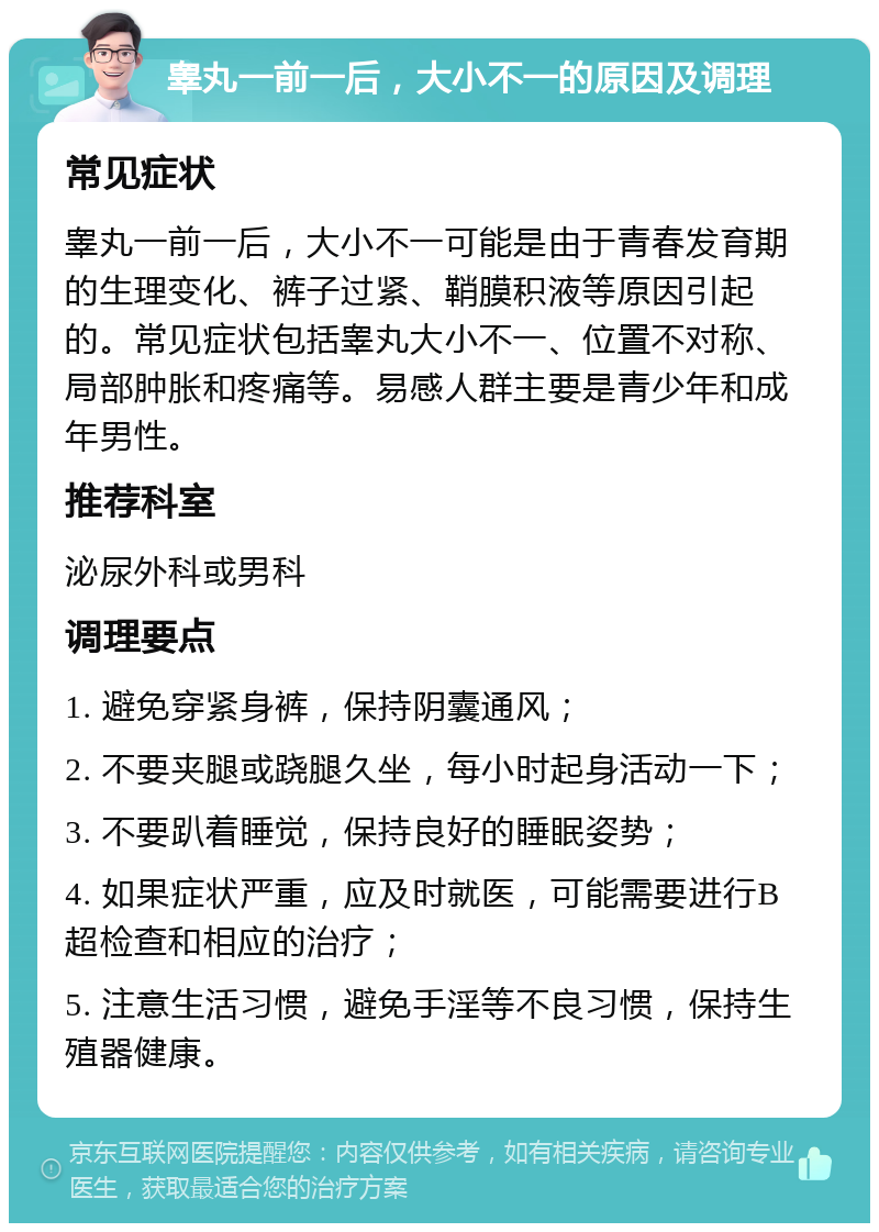 睾丸一前一后，大小不一的原因及调理 常见症状 睾丸一前一后，大小不一可能是由于青春发育期的生理变化、裤子过紧、鞘膜积液等原因引起的。常见症状包括睾丸大小不一、位置不对称、局部肿胀和疼痛等。易感人群主要是青少年和成年男性。 推荐科室 泌尿外科或男科 调理要点 1. 避免穿紧身裤，保持阴囊通风； 2. 不要夹腿或跷腿久坐，每小时起身活动一下； 3. 不要趴着睡觉，保持良好的睡眠姿势； 4. 如果症状严重，应及时就医，可能需要进行B超检查和相应的治疗； 5. 注意生活习惯，避免手淫等不良习惯，保持生殖器健康。