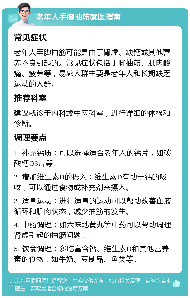 老年人手脚抽筋就医指南 常见症状 老年人手脚抽筋可能是由于肾虚、缺钙或其他营养不良引起的。常见症状包括手脚抽筋、肌肉酸痛、疲劳等，易感人群主要是老年人和长期缺乏运动的人群。 推荐科室 建议就诊于内科或中医科室，进行详细的体检和诊断。 调理要点 1. 补充钙质：可以选择适合老年人的钙片，如碳酸钙D3片等。 2. 增加维生素D的摄入：维生素D有助于钙的吸收，可以通过食物或补充剂来摄入。 3. 适量运动：进行适量的运动可以帮助改善血液循环和肌肉状态，减少抽筋的发生。 4. 中药调理：如六味地黄丸等中药可以帮助调理肾虚引起的抽筋问题。 5. 饮食调理：多吃富含钙、维生素D和其他营养素的食物，如牛奶、豆制品、鱼类等。