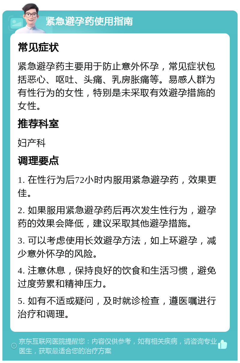 紧急避孕药使用指南 常见症状 紧急避孕药主要用于防止意外怀孕，常见症状包括恶心、呕吐、头痛、乳房胀痛等。易感人群为有性行为的女性，特别是未采取有效避孕措施的女性。 推荐科室 妇产科 调理要点 1. 在性行为后72小时内服用紧急避孕药，效果更佳。 2. 如果服用紧急避孕药后再次发生性行为，避孕药的效果会降低，建议采取其他避孕措施。 3. 可以考虑使用长效避孕方法，如上环避孕，减少意外怀孕的风险。 4. 注意休息，保持良好的饮食和生活习惯，避免过度劳累和精神压力。 5. 如有不适或疑问，及时就诊检查，遵医嘱进行治疗和调理。