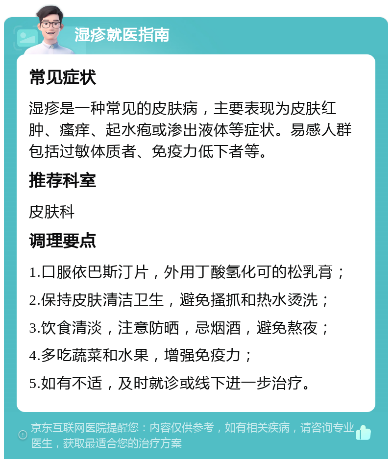 湿疹就医指南 常见症状 湿疹是一种常见的皮肤病，主要表现为皮肤红肿、瘙痒、起水疱或渗出液体等症状。易感人群包括过敏体质者、免疫力低下者等。 推荐科室 皮肤科 调理要点 1.口服依巴斯汀片，外用丁酸氢化可的松乳膏； 2.保持皮肤清洁卫生，避免搔抓和热水烫洗； 3.饮食清淡，注意防晒，忌烟酒，避免熬夜； 4.多吃蔬菜和水果，增强免疫力； 5.如有不适，及时就诊或线下进一步治疗。