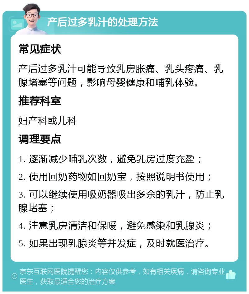 产后过多乳汁的处理方法 常见症状 产后过多乳汁可能导致乳房胀痛、乳头疼痛、乳腺堵塞等问题，影响母婴健康和哺乳体验。 推荐科室 妇产科或儿科 调理要点 1. 逐渐减少哺乳次数，避免乳房过度充盈； 2. 使用回奶药物如回奶宝，按照说明书使用； 3. 可以继续使用吸奶器吸出多余的乳汁，防止乳腺堵塞； 4. 注意乳房清洁和保暖，避免感染和乳腺炎； 5. 如果出现乳腺炎等并发症，及时就医治疗。