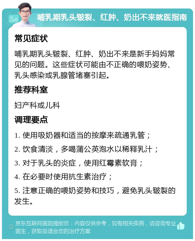 哺乳期乳头皲裂、红肿、奶出不来就医指南 常见症状 哺乳期乳头皲裂、红肿、奶出不来是新手妈妈常见的问题。这些症状可能由不正确的喂奶姿势、乳头感染或乳腺管堵塞引起。 推荐科室 妇产科或儿科 调理要点 1. 使用吸奶器和适当的按摩来疏通乳管； 2. 饮食清淡，多喝蒲公英泡水以稀释乳汁； 3. 对于乳头的炎症，使用红霉素软膏； 4. 在必要时使用抗生素治疗； 5. 注意正确的喂奶姿势和技巧，避免乳头皲裂的发生。