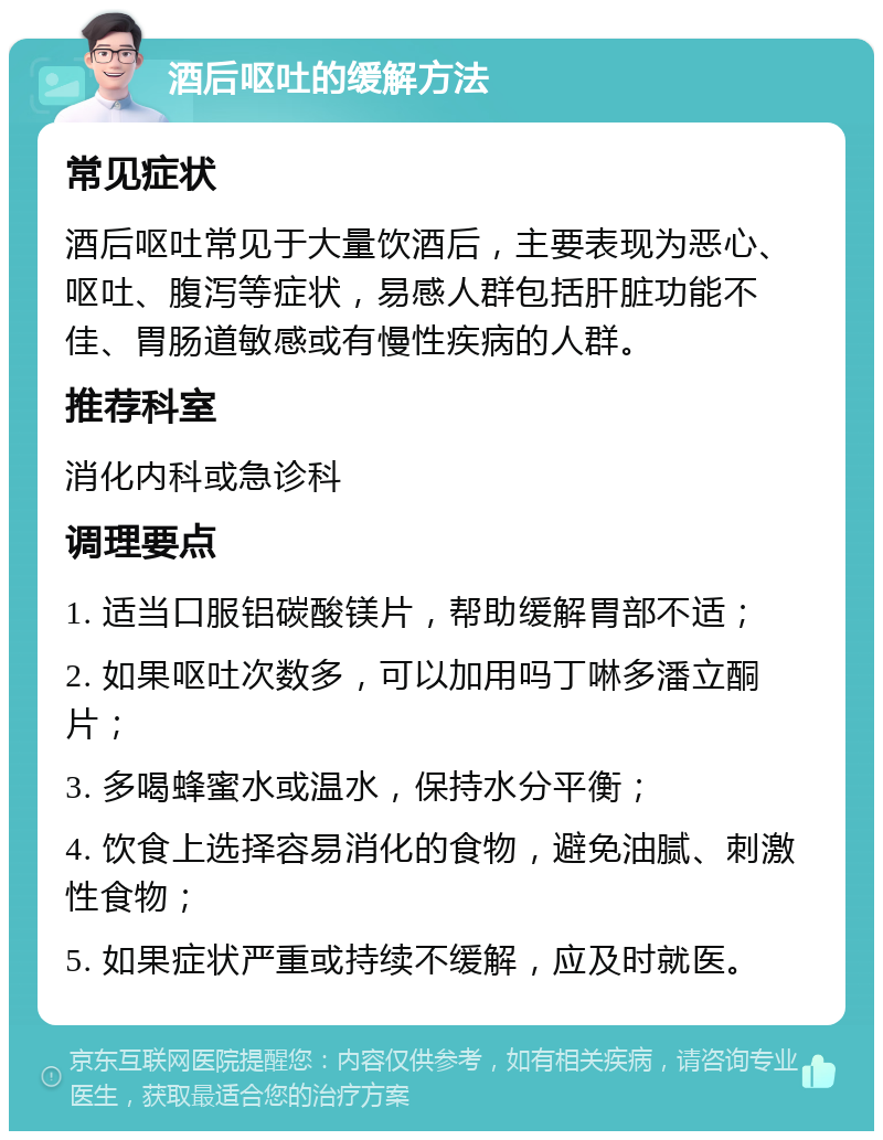 酒后呕吐的缓解方法 常见症状 酒后呕吐常见于大量饮酒后，主要表现为恶心、呕吐、腹泻等症状，易感人群包括肝脏功能不佳、胃肠道敏感或有慢性疾病的人群。 推荐科室 消化内科或急诊科 调理要点 1. 适当口服铝碳酸镁片，帮助缓解胃部不适； 2. 如果呕吐次数多，可以加用吗丁啉多潘立酮片； 3. 多喝蜂蜜水或温水，保持水分平衡； 4. 饮食上选择容易消化的食物，避免油腻、刺激性食物； 5. 如果症状严重或持续不缓解，应及时就医。