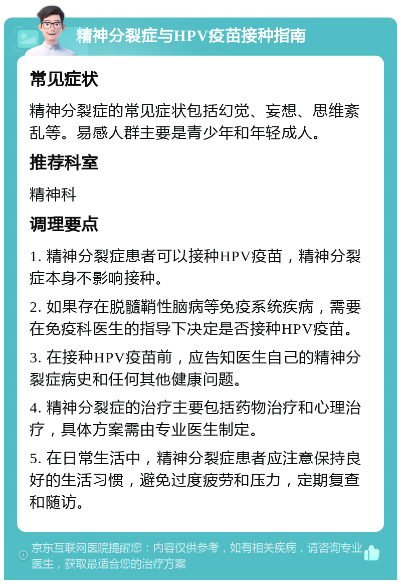 精神分裂症与HPV疫苗接种指南 常见症状 精神分裂症的常见症状包括幻觉、妄想、思维紊乱等。易感人群主要是青少年和年轻成人。 推荐科室 精神科 调理要点 1. 精神分裂症患者可以接种HPV疫苗，精神分裂症本身不影响接种。 2. 如果存在脱髓鞘性脑病等免疫系统疾病，需要在免疫科医生的指导下决定是否接种HPV疫苗。 3. 在接种HPV疫苗前，应告知医生自己的精神分裂症病史和任何其他健康问题。 4. 精神分裂症的治疗主要包括药物治疗和心理治疗，具体方案需由专业医生制定。 5. 在日常生活中，精神分裂症患者应注意保持良好的生活习惯，避免过度疲劳和压力，定期复查和随访。