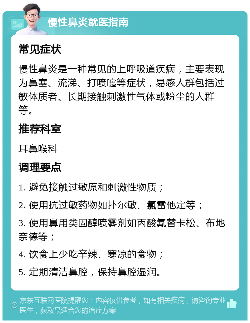 慢性鼻炎就医指南 常见症状 慢性鼻炎是一种常见的上呼吸道疾病，主要表现为鼻塞、流涕、打喷嚏等症状，易感人群包括过敏体质者、长期接触刺激性气体或粉尘的人群等。 推荐科室 耳鼻喉科 调理要点 1. 避免接触过敏原和刺激性物质； 2. 使用抗过敏药物如扑尔敏、氯雷他定等； 3. 使用鼻用类固醇喷雾剂如丙酸氟替卡松、布地奈德等； 4. 饮食上少吃辛辣、寒凉的食物； 5. 定期清洁鼻腔，保持鼻腔湿润。