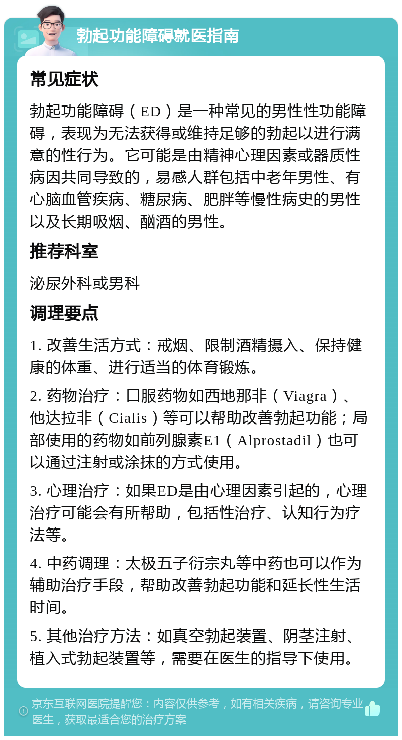 勃起功能障碍就医指南 常见症状 勃起功能障碍（ED）是一种常见的男性性功能障碍，表现为无法获得或维持足够的勃起以进行满意的性行为。它可能是由精神心理因素或器质性病因共同导致的，易感人群包括中老年男性、有心脑血管疾病、糖尿病、肥胖等慢性病史的男性以及长期吸烟、酗酒的男性。 推荐科室 泌尿外科或男科 调理要点 1. 改善生活方式：戒烟、限制酒精摄入、保持健康的体重、进行适当的体育锻炼。 2. 药物治疗：口服药物如西地那非（Viagra）、他达拉非（Cialis）等可以帮助改善勃起功能；局部使用的药物如前列腺素E1（Alprostadil）也可以通过注射或涂抹的方式使用。 3. 心理治疗：如果ED是由心理因素引起的，心理治疗可能会有所帮助，包括性治疗、认知行为疗法等。 4. 中药调理：太极五子衍宗丸等中药也可以作为辅助治疗手段，帮助改善勃起功能和延长性生活时间。 5. 其他治疗方法：如真空勃起装置、阴茎注射、植入式勃起装置等，需要在医生的指导下使用。