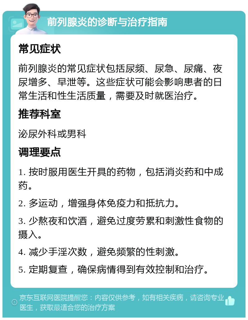 前列腺炎的诊断与治疗指南 常见症状 前列腺炎的常见症状包括尿频、尿急、尿痛、夜尿增多、早泄等。这些症状可能会影响患者的日常生活和性生活质量，需要及时就医治疗。 推荐科室 泌尿外科或男科 调理要点 1. 按时服用医生开具的药物，包括消炎药和中成药。 2. 多运动，增强身体免疫力和抵抗力。 3. 少熬夜和饮酒，避免过度劳累和刺激性食物的摄入。 4. 减少手淫次数，避免频繁的性刺激。 5. 定期复查，确保病情得到有效控制和治疗。