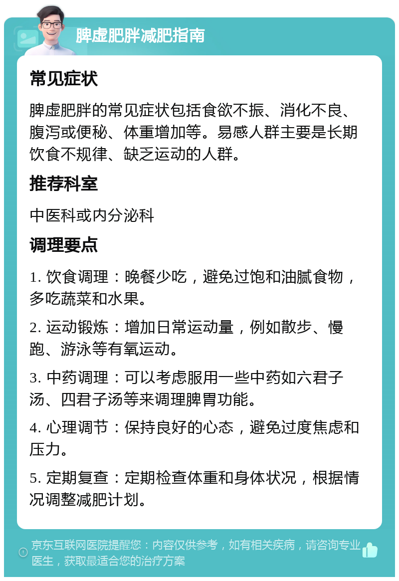 脾虚肥胖减肥指南 常见症状 脾虚肥胖的常见症状包括食欲不振、消化不良、腹泻或便秘、体重增加等。易感人群主要是长期饮食不规律、缺乏运动的人群。 推荐科室 中医科或内分泌科 调理要点 1. 饮食调理：晚餐少吃，避免过饱和油腻食物，多吃蔬菜和水果。 2. 运动锻炼：增加日常运动量，例如散步、慢跑、游泳等有氧运动。 3. 中药调理：可以考虑服用一些中药如六君子汤、四君子汤等来调理脾胃功能。 4. 心理调节：保持良好的心态，避免过度焦虑和压力。 5. 定期复查：定期检查体重和身体状况，根据情况调整减肥计划。