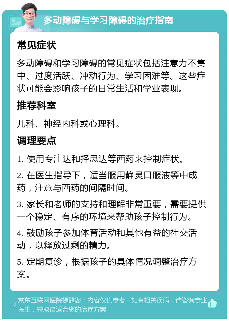 多动障碍与学习障碍的治疗指南 常见症状 多动障碍和学习障碍的常见症状包括注意力不集中、过度活跃、冲动行为、学习困难等。这些症状可能会影响孩子的日常生活和学业表现。 推荐科室 儿科、神经内科或心理科。 调理要点 1. 使用专注达和择思达等西药来控制症状。 2. 在医生指导下，适当服用静灵口服液等中成药，注意与西药的间隔时间。 3. 家长和老师的支持和理解非常重要，需要提供一个稳定、有序的环境来帮助孩子控制行为。 4. 鼓励孩子参加体育活动和其他有益的社交活动，以释放过剩的精力。 5. 定期复诊，根据孩子的具体情况调整治疗方案。