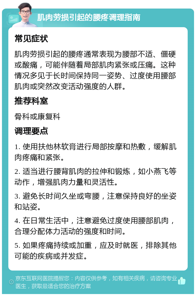 肌肉劳损引起的腰疼调理指南 常见症状 肌肉劳损引起的腰疼通常表现为腰部不适、僵硬或酸痛，可能伴随着局部肌肉紧张或压痛。这种情况多见于长时间保持同一姿势、过度使用腰部肌肉或突然改变活动强度的人群。 推荐科室 骨科或康复科 调理要点 1. 使用扶他林软膏进行局部按摩和热敷，缓解肌肉疼痛和紧张。 2. 适当进行腰背肌肉的拉伸和锻炼，如小燕飞等动作，增强肌肉力量和灵活性。 3. 避免长时间久坐或弯腰，注意保持良好的坐姿和站姿。 4. 在日常生活中，注意避免过度使用腰部肌肉，合理分配体力活动的强度和时间。 5. 如果疼痛持续或加重，应及时就医，排除其他可能的疾病或并发症。