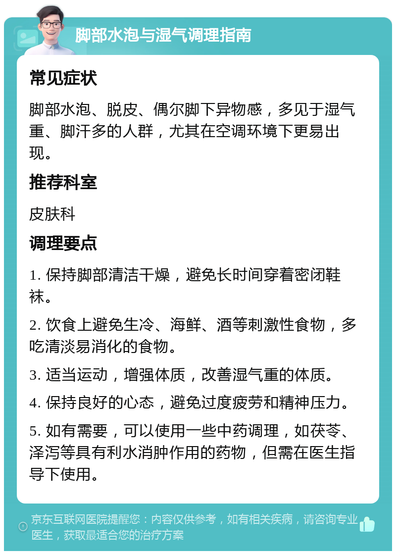 脚部水泡与湿气调理指南 常见症状 脚部水泡、脱皮、偶尔脚下异物感，多见于湿气重、脚汗多的人群，尤其在空调环境下更易出现。 推荐科室 皮肤科 调理要点 1. 保持脚部清洁干燥，避免长时间穿着密闭鞋袜。 2. 饮食上避免生冷、海鲜、酒等刺激性食物，多吃清淡易消化的食物。 3. 适当运动，增强体质，改善湿气重的体质。 4. 保持良好的心态，避免过度疲劳和精神压力。 5. 如有需要，可以使用一些中药调理，如茯苓、泽泻等具有利水消肿作用的药物，但需在医生指导下使用。