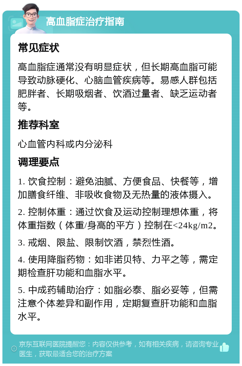 高血脂症治疗指南 常见症状 高血脂症通常没有明显症状，但长期高血脂可能导致动脉硬化、心脑血管疾病等。易感人群包括肥胖者、长期吸烟者、饮酒过量者、缺乏运动者等。 推荐科室 心血管内科或内分泌科 调理要点 1. 饮食控制：避免油腻、方便食品、快餐等，增加膳食纤维、非吸收食物及无热量的液体摄入。 2. 控制体重：通过饮食及运动控制理想体重，将体重指数（体重/身高的平方）控制在<24kg/m2。 3. 戒烟、限盐、限制饮酒，禁烈性酒。 4. 使用降脂药物：如非诺贝特、力平之等，需定期检查肝功能和血脂水平。 5. 中成药辅助治疗：如脂必泰、脂必妥等，但需注意个体差异和副作用，定期复查肝功能和血脂水平。