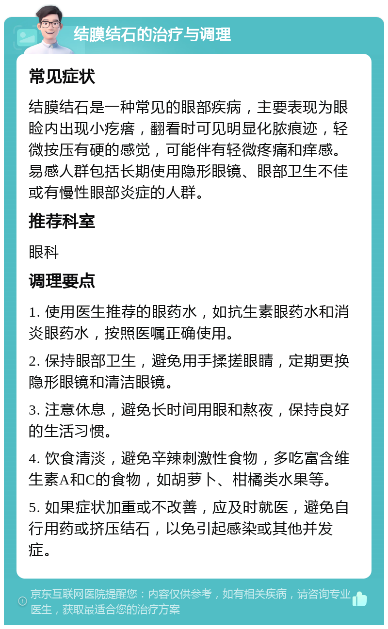 结膜结石的治疗与调理 常见症状 结膜结石是一种常见的眼部疾病，主要表现为眼睑内出现小疙瘩，翻看时可见明显化脓痕迹，轻微按压有硬的感觉，可能伴有轻微疼痛和痒感。易感人群包括长期使用隐形眼镜、眼部卫生不佳或有慢性眼部炎症的人群。 推荐科室 眼科 调理要点 1. 使用医生推荐的眼药水，如抗生素眼药水和消炎眼药水，按照医嘱正确使用。 2. 保持眼部卫生，避免用手揉搓眼睛，定期更换隐形眼镜和清洁眼镜。 3. 注意休息，避免长时间用眼和熬夜，保持良好的生活习惯。 4. 饮食清淡，避免辛辣刺激性食物，多吃富含维生素A和C的食物，如胡萝卜、柑橘类水果等。 5. 如果症状加重或不改善，应及时就医，避免自行用药或挤压结石，以免引起感染或其他并发症。