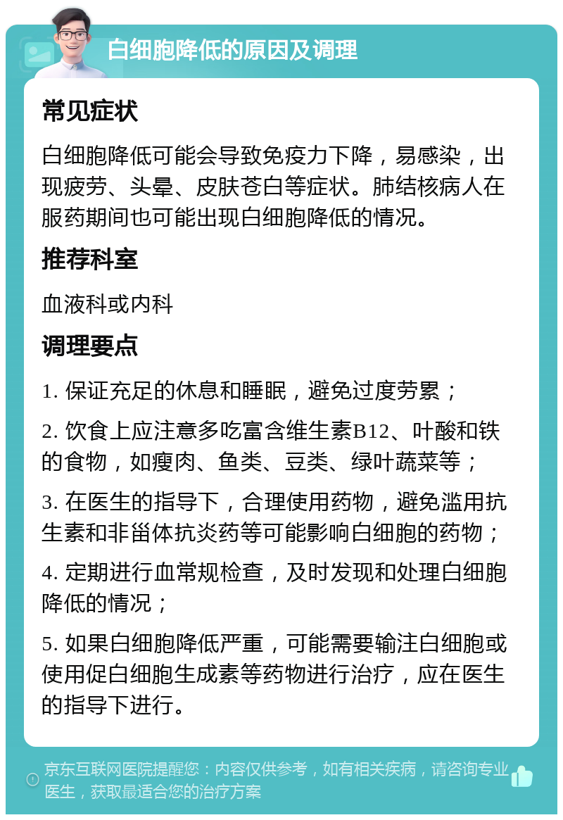 白细胞降低的原因及调理 常见症状 白细胞降低可能会导致免疫力下降，易感染，出现疲劳、头晕、皮肤苍白等症状。肺结核病人在服药期间也可能出现白细胞降低的情况。 推荐科室 血液科或内科 调理要点 1. 保证充足的休息和睡眠，避免过度劳累； 2. 饮食上应注意多吃富含维生素B12、叶酸和铁的食物，如瘦肉、鱼类、豆类、绿叶蔬菜等； 3. 在医生的指导下，合理使用药物，避免滥用抗生素和非甾体抗炎药等可能影响白细胞的药物； 4. 定期进行血常规检查，及时发现和处理白细胞降低的情况； 5. 如果白细胞降低严重，可能需要输注白细胞或使用促白细胞生成素等药物进行治疗，应在医生的指导下进行。