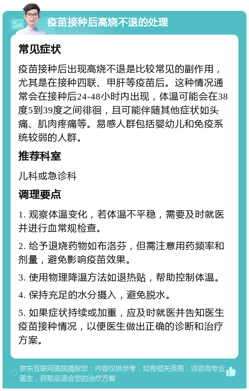 疫苗接种后高烧不退的处理 常见症状 疫苗接种后出现高烧不退是比较常见的副作用，尤其是在接种四联、甲肝等疫苗后。这种情况通常会在接种后24-48小时内出现，体温可能会在38度5到39度之间徘徊，且可能伴随其他症状如头痛、肌肉疼痛等。易感人群包括婴幼儿和免疫系统较弱的人群。 推荐科室 儿科或急诊科 调理要点 1. 观察体温变化，若体温不平稳，需要及时就医并进行血常规检查。 2. 给予退烧药物如布洛芬，但需注意用药频率和剂量，避免影响疫苗效果。 3. 使用物理降温方法如退热贴，帮助控制体温。 4. 保持充足的水分摄入，避免脱水。 5. 如果症状持续或加重，应及时就医并告知医生疫苗接种情况，以便医生做出正确的诊断和治疗方案。