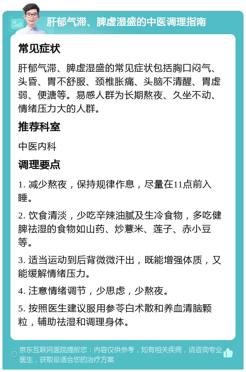 肝郁气滞、脾虚湿盛的中医调理指南 常见症状 肝郁气滞、脾虚湿盛的常见症状包括胸口闷气、头昏、胃不舒服、颈椎胀痛、头脑不清醒、胃虚弱、便溏等。易感人群为长期熬夜、久坐不动、情绪压力大的人群。 推荐科室 中医内科 调理要点 1. 减少熬夜，保持规律作息，尽量在11点前入睡。 2. 饮食清淡，少吃辛辣油腻及生冷食物，多吃健脾祛湿的食物如山药、炒薏米、莲子、赤小豆等。 3. 适当运动到后背微微汗出，既能增强体质，又能缓解情绪压力。 4. 注意情绪调节，少思虑，少熬夜。 5. 按照医生建议服用参苓白术散和养血清脑颗粒，辅助祛湿和调理身体。