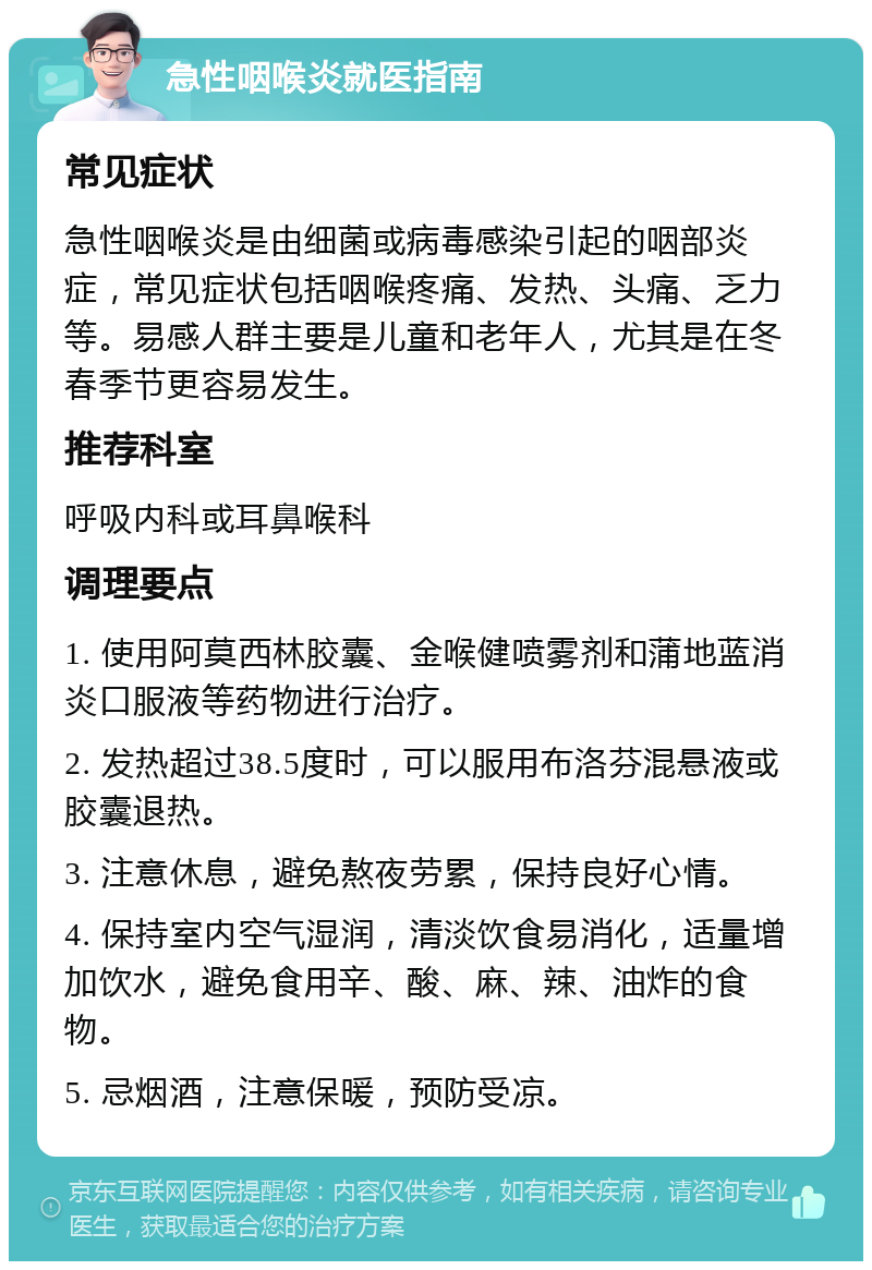 急性咽喉炎就医指南 常见症状 急性咽喉炎是由细菌或病毒感染引起的咽部炎症，常见症状包括咽喉疼痛、发热、头痛、乏力等。易感人群主要是儿童和老年人，尤其是在冬春季节更容易发生。 推荐科室 呼吸内科或耳鼻喉科 调理要点 1. 使用阿莫西林胶囊、金喉健喷雾剂和蒲地蓝消炎口服液等药物进行治疗。 2. 发热超过38.5度时，可以服用布洛芬混悬液或胶囊退热。 3. 注意休息，避免熬夜劳累，保持良好心情。 4. 保持室内空气湿润，清淡饮食易消化，适量增加饮水，避免食用辛、酸、麻、辣、油炸的食物。 5. 忌烟酒，注意保暖，预防受凉。