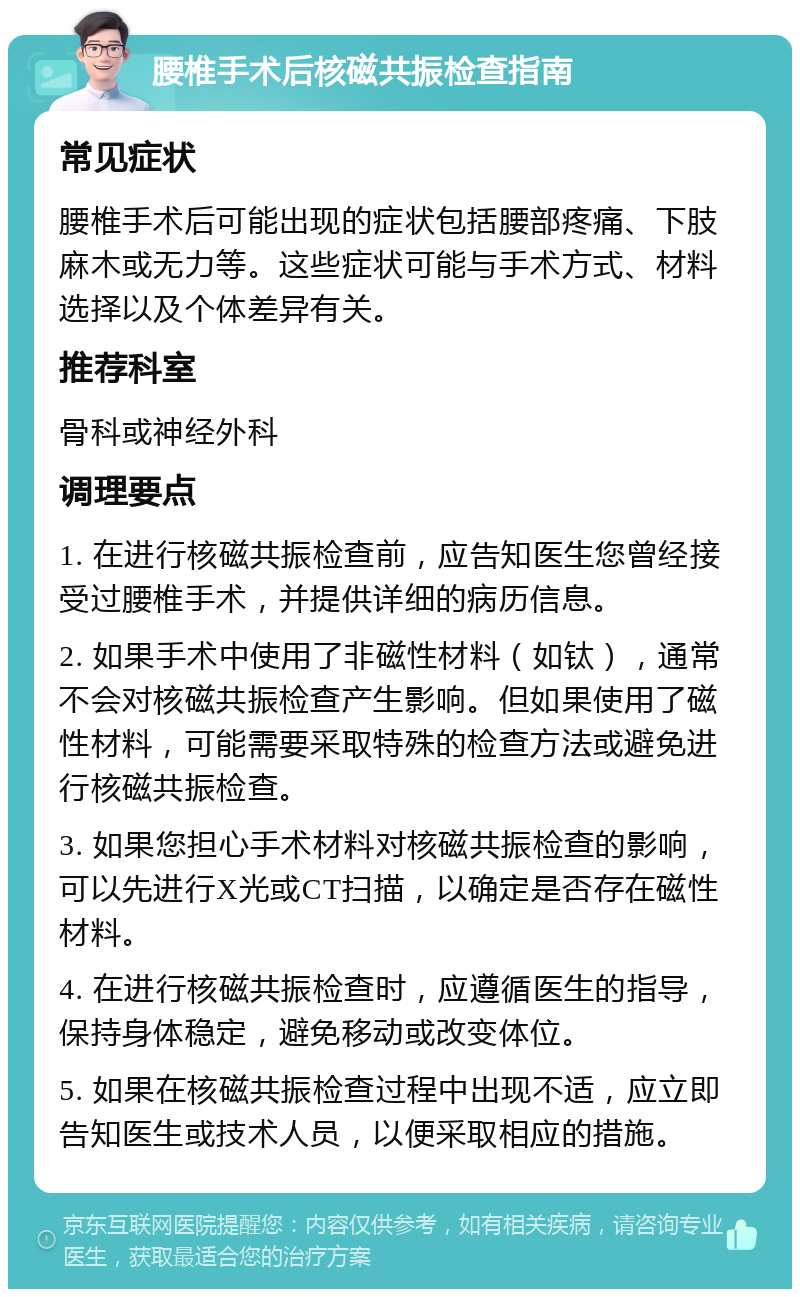 腰椎手术后核磁共振检查指南 常见症状 腰椎手术后可能出现的症状包括腰部疼痛、下肢麻木或无力等。这些症状可能与手术方式、材料选择以及个体差异有关。 推荐科室 骨科或神经外科 调理要点 1. 在进行核磁共振检查前，应告知医生您曾经接受过腰椎手术，并提供详细的病历信息。 2. 如果手术中使用了非磁性材料（如钛），通常不会对核磁共振检查产生影响。但如果使用了磁性材料，可能需要采取特殊的检查方法或避免进行核磁共振检查。 3. 如果您担心手术材料对核磁共振检查的影响，可以先进行X光或CT扫描，以确定是否存在磁性材料。 4. 在进行核磁共振检查时，应遵循医生的指导，保持身体稳定，避免移动或改变体位。 5. 如果在核磁共振检查过程中出现不适，应立即告知医生或技术人员，以便采取相应的措施。