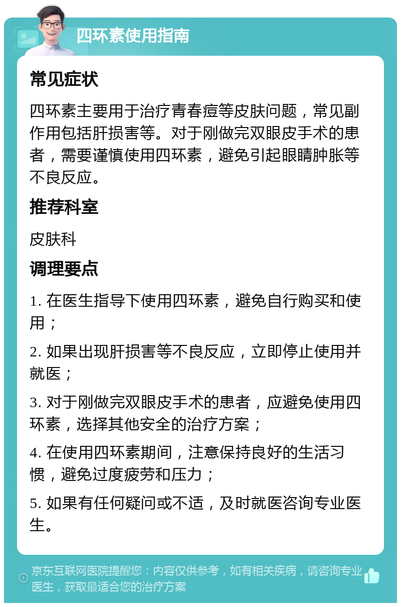 四环素使用指南 常见症状 四环素主要用于治疗青春痘等皮肤问题，常见副作用包括肝损害等。对于刚做完双眼皮手术的患者，需要谨慎使用四环素，避免引起眼睛肿胀等不良反应。 推荐科室 皮肤科 调理要点 1. 在医生指导下使用四环素，避免自行购买和使用； 2. 如果出现肝损害等不良反应，立即停止使用并就医； 3. 对于刚做完双眼皮手术的患者，应避免使用四环素，选择其他安全的治疗方案； 4. 在使用四环素期间，注意保持良好的生活习惯，避免过度疲劳和压力； 5. 如果有任何疑问或不适，及时就医咨询专业医生。