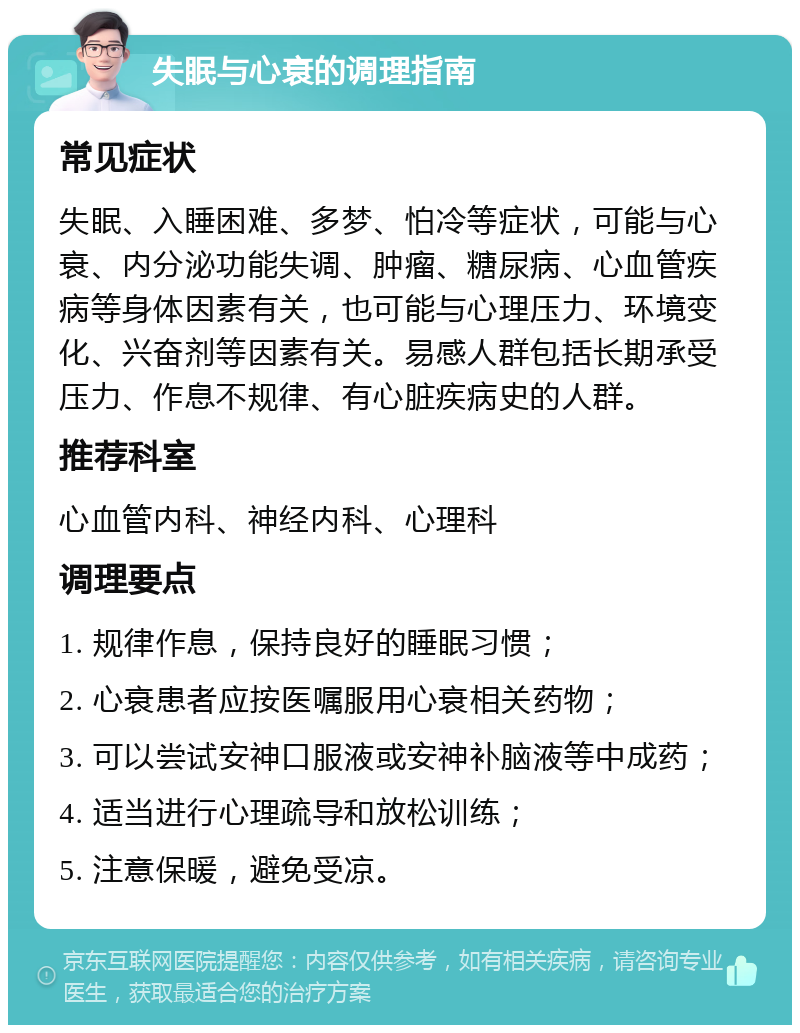 失眠与心衰的调理指南 常见症状 失眠、入睡困难、多梦、怕冷等症状，可能与心衰、内分泌功能失调、肿瘤、糖尿病、心血管疾病等身体因素有关，也可能与心理压力、环境变化、兴奋剂等因素有关。易感人群包括长期承受压力、作息不规律、有心脏疾病史的人群。 推荐科室 心血管内科、神经内科、心理科 调理要点 1. 规律作息，保持良好的睡眠习惯； 2. 心衰患者应按医嘱服用心衰相关药物； 3. 可以尝试安神口服液或安神补脑液等中成药； 4. 适当进行心理疏导和放松训练； 5. 注意保暖，避免受凉。