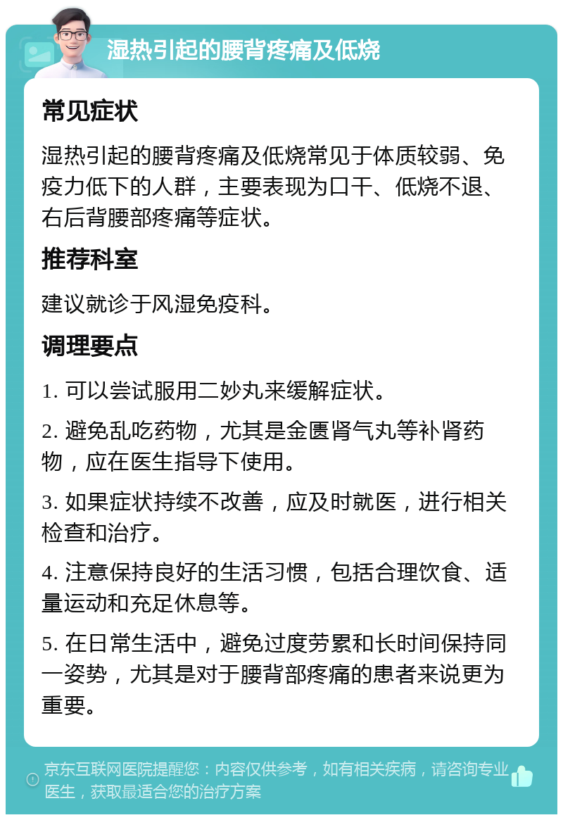 湿热引起的腰背疼痛及低烧 常见症状 湿热引起的腰背疼痛及低烧常见于体质较弱、免疫力低下的人群，主要表现为口干、低烧不退、右后背腰部疼痛等症状。 推荐科室 建议就诊于风湿免疫科。 调理要点 1. 可以尝试服用二妙丸来缓解症状。 2. 避免乱吃药物，尤其是金匮肾气丸等补肾药物，应在医生指导下使用。 3. 如果症状持续不改善，应及时就医，进行相关检查和治疗。 4. 注意保持良好的生活习惯，包括合理饮食、适量运动和充足休息等。 5. 在日常生活中，避免过度劳累和长时间保持同一姿势，尤其是对于腰背部疼痛的患者来说更为重要。