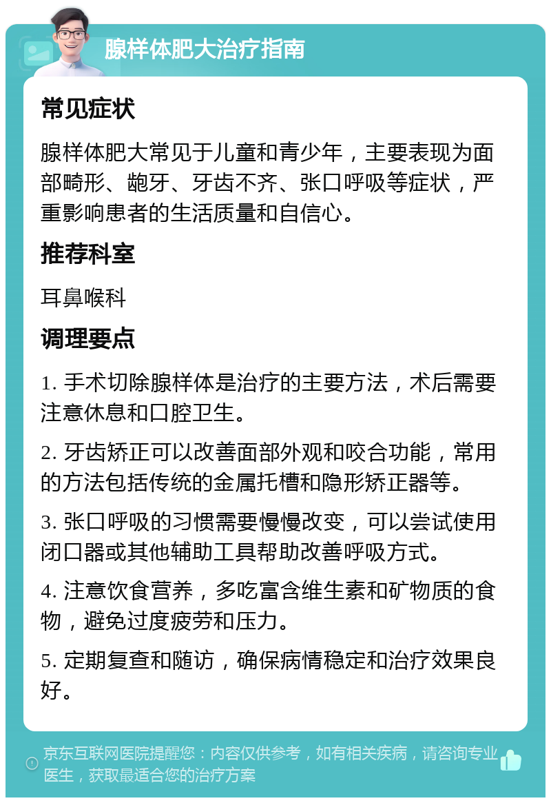 腺样体肥大治疗指南 常见症状 腺样体肥大常见于儿童和青少年，主要表现为面部畸形、龅牙、牙齿不齐、张口呼吸等症状，严重影响患者的生活质量和自信心。 推荐科室 耳鼻喉科 调理要点 1. 手术切除腺样体是治疗的主要方法，术后需要注意休息和口腔卫生。 2. 牙齿矫正可以改善面部外观和咬合功能，常用的方法包括传统的金属托槽和隐形矫正器等。 3. 张口呼吸的习惯需要慢慢改变，可以尝试使用闭口器或其他辅助工具帮助改善呼吸方式。 4. 注意饮食营养，多吃富含维生素和矿物质的食物，避免过度疲劳和压力。 5. 定期复查和随访，确保病情稳定和治疗效果良好。