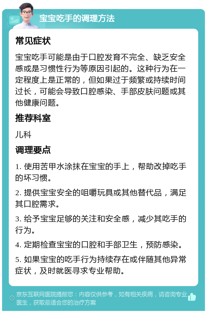 宝宝吃手的调理方法 常见症状 宝宝吃手可能是由于口腔发育不完全、缺乏安全感或是习惯性行为等原因引起的。这种行为在一定程度上是正常的，但如果过于频繁或持续时间过长，可能会导致口腔感染、手部皮肤问题或其他健康问题。 推荐科室 儿科 调理要点 1. 使用苦甲水涂抹在宝宝的手上，帮助改掉吃手的坏习惯。 2. 提供宝宝安全的咀嚼玩具或其他替代品，满足其口腔需求。 3. 给予宝宝足够的关注和安全感，减少其吃手的行为。 4. 定期检查宝宝的口腔和手部卫生，预防感染。 5. 如果宝宝的吃手行为持续存在或伴随其他异常症状，及时就医寻求专业帮助。