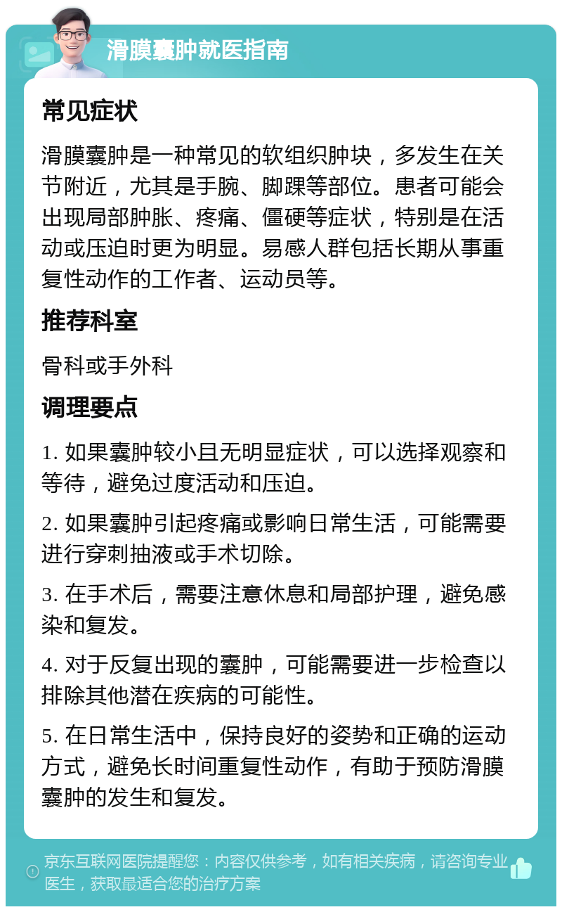 滑膜囊肿就医指南 常见症状 滑膜囊肿是一种常见的软组织肿块，多发生在关节附近，尤其是手腕、脚踝等部位。患者可能会出现局部肿胀、疼痛、僵硬等症状，特别是在活动或压迫时更为明显。易感人群包括长期从事重复性动作的工作者、运动员等。 推荐科室 骨科或手外科 调理要点 1. 如果囊肿较小且无明显症状，可以选择观察和等待，避免过度活动和压迫。 2. 如果囊肿引起疼痛或影响日常生活，可能需要进行穿刺抽液或手术切除。 3. 在手术后，需要注意休息和局部护理，避免感染和复发。 4. 对于反复出现的囊肿，可能需要进一步检查以排除其他潜在疾病的可能性。 5. 在日常生活中，保持良好的姿势和正确的运动方式，避免长时间重复性动作，有助于预防滑膜囊肿的发生和复发。