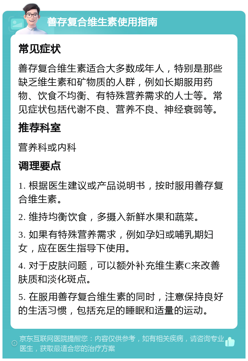 善存复合维生素使用指南 常见症状 善存复合维生素适合大多数成年人，特别是那些缺乏维生素和矿物质的人群，例如长期服用药物、饮食不均衡、有特殊营养需求的人士等。常见症状包括代谢不良、营养不良、神经衰弱等。 推荐科室 营养科或内科 调理要点 1. 根据医生建议或产品说明书，按时服用善存复合维生素。 2. 维持均衡饮食，多摄入新鲜水果和蔬菜。 3. 如果有特殊营养需求，例如孕妇或哺乳期妇女，应在医生指导下使用。 4. 对于皮肤问题，可以额外补充维生素C来改善肤质和淡化斑点。 5. 在服用善存复合维生素的同时，注意保持良好的生活习惯，包括充足的睡眠和适量的运动。