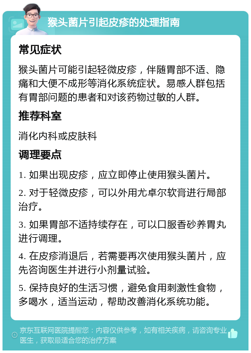 猴头菌片引起皮疹的处理指南 常见症状 猴头菌片可能引起轻微皮疹，伴随胃部不适、隐痛和大便不成形等消化系统症状。易感人群包括有胃部问题的患者和对该药物过敏的人群。 推荐科室 消化内科或皮肤科 调理要点 1. 如果出现皮疹，应立即停止使用猴头菌片。 2. 对于轻微皮疹，可以外用尤卓尔软膏进行局部治疗。 3. 如果胃部不适持续存在，可以口服香砂养胃丸进行调理。 4. 在皮疹消退后，若需要再次使用猴头菌片，应先咨询医生并进行小剂量试验。 5. 保持良好的生活习惯，避免食用刺激性食物，多喝水，适当运动，帮助改善消化系统功能。