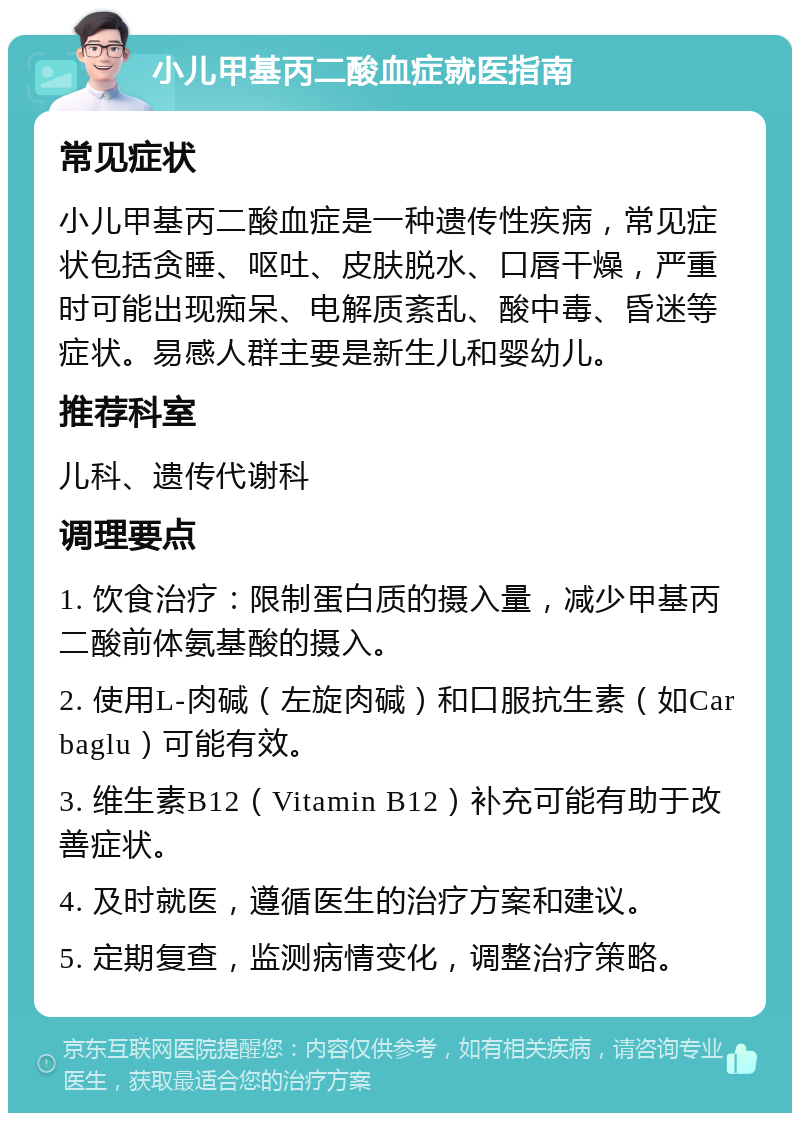 小儿甲基丙二酸血症就医指南 常见症状 小儿甲基丙二酸血症是一种遗传性疾病，常见症状包括贪睡、呕吐、皮肤脱水、口唇干燥，严重时可能出现痴呆、电解质紊乱、酸中毒、昏迷等症状。易感人群主要是新生儿和婴幼儿。 推荐科室 儿科、遗传代谢科 调理要点 1. 饮食治疗：限制蛋白质的摄入量，减少甲基丙二酸前体氨基酸的摄入。 2. 使用L-肉碱（左旋肉碱）和口服抗生素（如Carbaglu）可能有效。 3. 维生素B12（Vitamin B12）补充可能有助于改善症状。 4. 及时就医，遵循医生的治疗方案和建议。 5. 定期复查，监测病情变化，调整治疗策略。