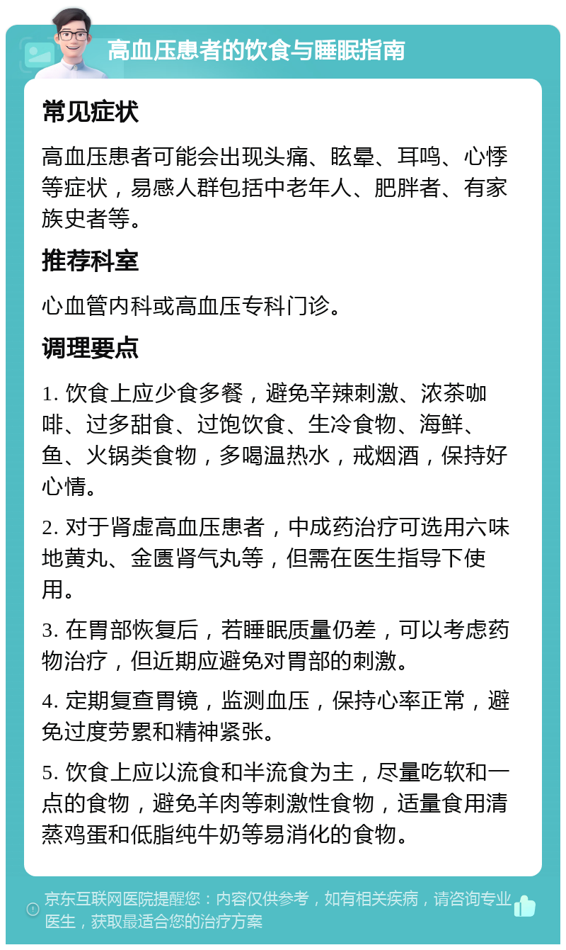 高血压患者的饮食与睡眠指南 常见症状 高血压患者可能会出现头痛、眩晕、耳鸣、心悸等症状，易感人群包括中老年人、肥胖者、有家族史者等。 推荐科室 心血管内科或高血压专科门诊。 调理要点 1. 饮食上应少食多餐，避免辛辣刺激、浓茶咖啡、过多甜食、过饱饮食、生冷食物、海鲜、鱼、火锅类食物，多喝温热水，戒烟酒，保持好心情。 2. 对于肾虚高血压患者，中成药治疗可选用六味地黄丸、金匮肾气丸等，但需在医生指导下使用。 3. 在胃部恢复后，若睡眠质量仍差，可以考虑药物治疗，但近期应避免对胃部的刺激。 4. 定期复查胃镜，监测血压，保持心率正常，避免过度劳累和精神紧张。 5. 饮食上应以流食和半流食为主，尽量吃软和一点的食物，避免羊肉等刺激性食物，适量食用清蒸鸡蛋和低脂纯牛奶等易消化的食物。