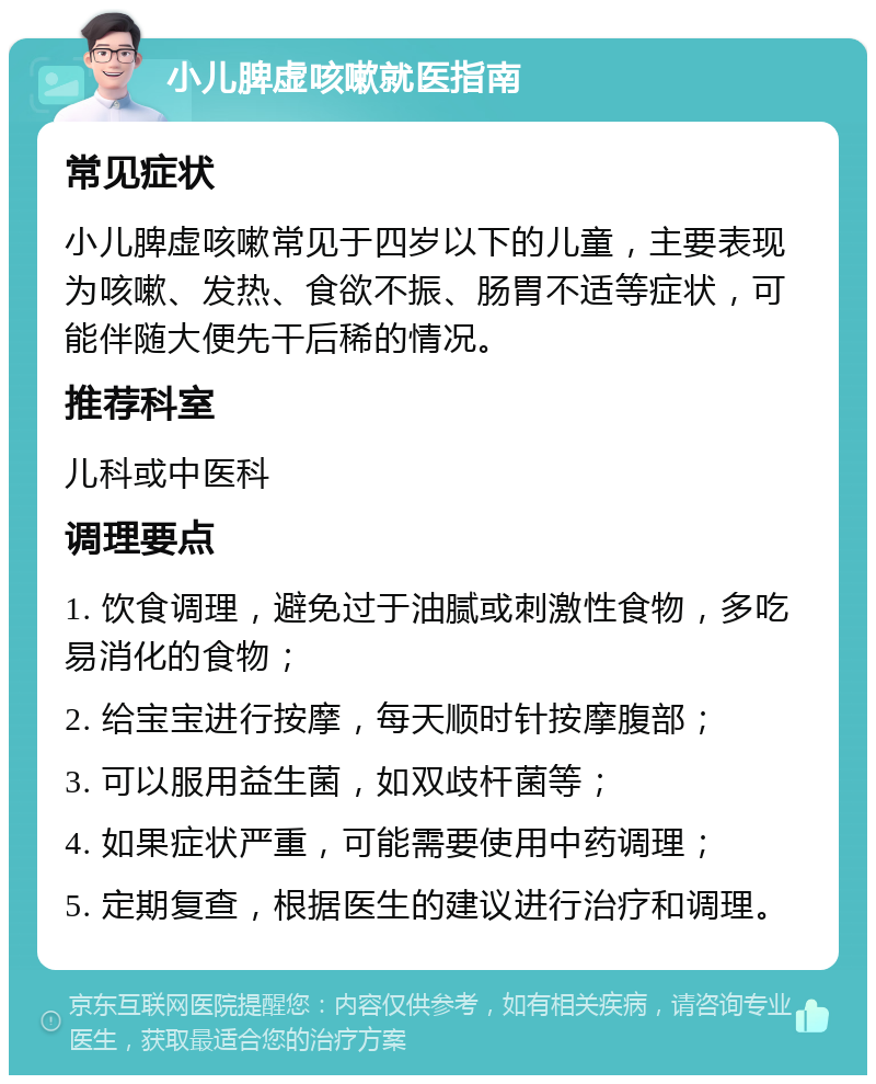 小儿脾虚咳嗽就医指南 常见症状 小儿脾虚咳嗽常见于四岁以下的儿童，主要表现为咳嗽、发热、食欲不振、肠胃不适等症状，可能伴随大便先干后稀的情况。 推荐科室 儿科或中医科 调理要点 1. 饮食调理，避免过于油腻或刺激性食物，多吃易消化的食物； 2. 给宝宝进行按摩，每天顺时针按摩腹部； 3. 可以服用益生菌，如双歧杆菌等； 4. 如果症状严重，可能需要使用中药调理； 5. 定期复查，根据医生的建议进行治疗和调理。