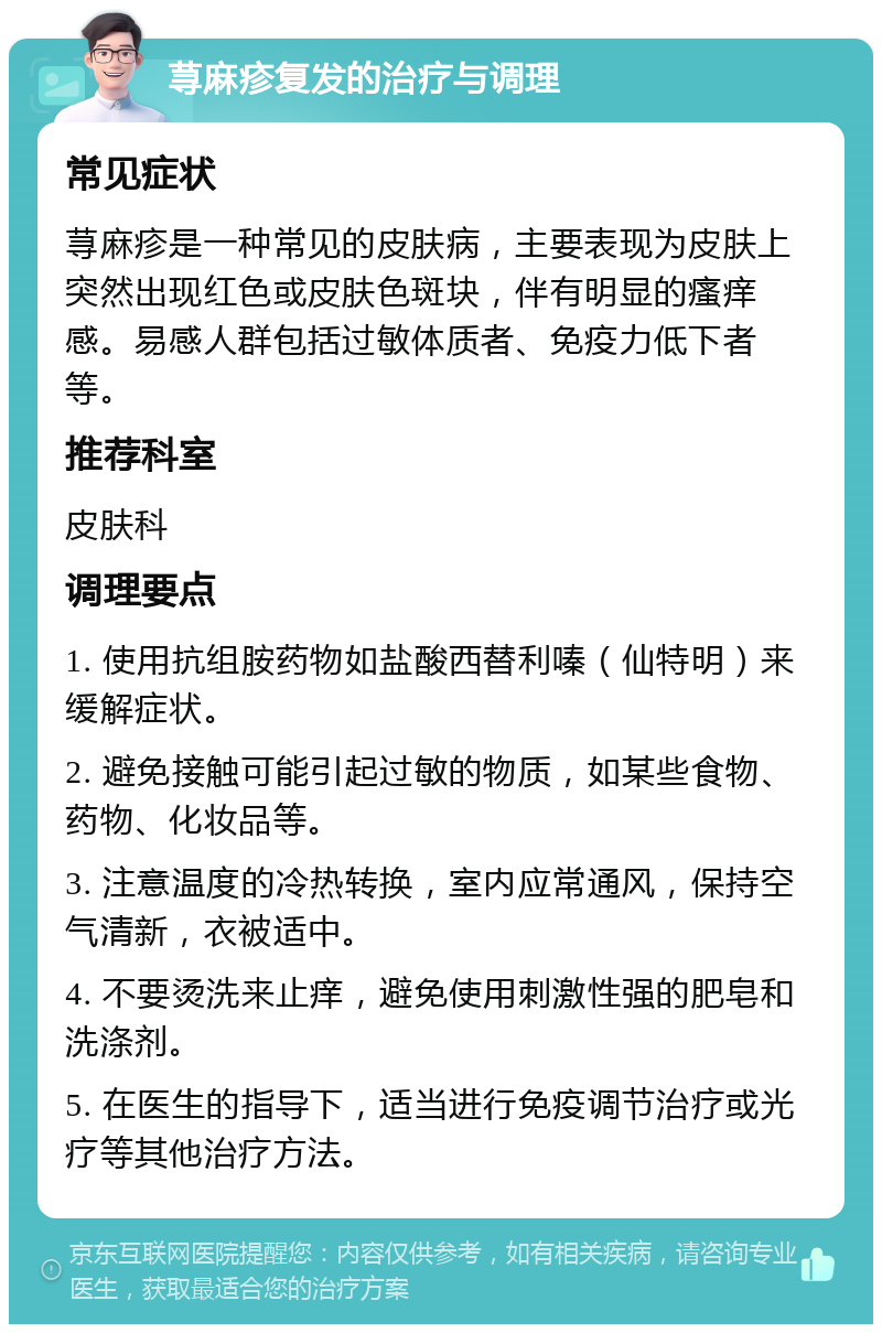 荨麻疹复发的治疗与调理 常见症状 荨麻疹是一种常见的皮肤病，主要表现为皮肤上突然出现红色或皮肤色斑块，伴有明显的瘙痒感。易感人群包括过敏体质者、免疫力低下者等。 推荐科室 皮肤科 调理要点 1. 使用抗组胺药物如盐酸西替利嗪（仙特明）来缓解症状。 2. 避免接触可能引起过敏的物质，如某些食物、药物、化妆品等。 3. 注意温度的冷热转换，室内应常通风，保持空气清新，衣被适中。 4. 不要烫洗来止痒，避免使用刺激性强的肥皂和洗涤剂。 5. 在医生的指导下，适当进行免疫调节治疗或光疗等其他治疗方法。