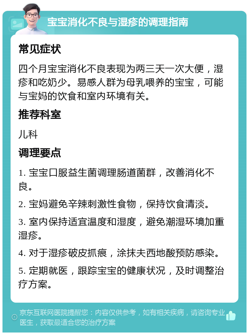 宝宝消化不良与湿疹的调理指南 常见症状 四个月宝宝消化不良表现为两三天一次大便，湿疹和吃奶少。易感人群为母乳喂养的宝宝，可能与宝妈的饮食和室内环境有关。 推荐科室 儿科 调理要点 1. 宝宝口服益生菌调理肠道菌群，改善消化不良。 2. 宝妈避免辛辣刺激性食物，保持饮食清淡。 3. 室内保持适宜温度和湿度，避免潮湿环境加重湿疹。 4. 对于湿疹破皮抓痕，涂抹夫西地酸预防感染。 5. 定期就医，跟踪宝宝的健康状况，及时调整治疗方案。